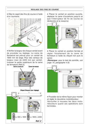 REGLAGE DES FINS DE COURSE

• Otez le capot des fins de course à l’aide         • Placer le vantail en position ouverte,
d’un tournevis.                                     déplacer la came d’ouverture jusqu’à ce
                                                    que l’interrupteur de fin de course se
                                                    déclenche et la resserrer.




• Vérifier la largeur de chaque vantail avant       • Placer le vantail en position fermée et
de procéder au réglage. La came de                  régler l’écartement de la came de
fermeture est prévue pour un vantail de             fermeture à l’aide du cliquet noir puis la
1600 mm de large. Pour des vantaux de               serrer.
largeur maxi de 2200 mm par vantail,                (Remarque: pour le test de contrôle, voir
inverser la partie supérieure de la came            page 19, paragraphe 4.8)
de fermeture (Ref.2).




                                                    • Procéder de la même façon pour monter
                                                    et régler le deuxième motoréducteur.
                                                    Vérrouiller à nouveau les deux moto-
                                                    réducteurs quand ces opérations sont
                                                    terminées.




                                    Ref. 2
                                                8
 