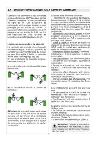 4.2    DESCRIPTION TECHNIQUE DE LA CARTE DE COMMANDE

L’armoire de commande est alimentée                  La carte a les fonctions suivantes:
avec une tension de 230V (a.c.) aux bornes           - commande d’ouverture-fermeture ,
L-N et est protégée à l’entrée par un fusible        bouton poussoir, contacteur à clé et clavier
de ligne de 1A. Les dispositifs de                   à codes branché sur G-Ps ou à l’aide de la
commande sont à basse tension et sont                radiocommande, ouverture et fermeture du
protégés par un fusible de 315mA. La                 portail, voir microinterrupteurs 2 et 3
puissance totale des accessoires en 24V,             (sélection des fonctions page 16, para-
protégés par un fusible de 1,6A, ne doit             graphe 4.6);
pas dépasser les 37W. Fusibles de                    - commande d’ouverture piéton , bouton
                                                     poussoir, contacteur à clé et clavier à
protection des motoréducteurs de 5A.
                                                     codes branché sur G-Pp, ouverture du
                                                     passage pour piétons;
                                                     - arrêt d’urgence, bouton poussoir ou
Logique de commande et de sécurité                   dispositif de sécurité branché aux bornes
La centrale est équipée d’un dispositif              ST-G, arrêt du portail avec exclusion du
ampèremétrique. Celui-ci permet de                   cycle de fermeture automatique;
contrôler constamment la force du moteur             - commande “contact maintenu”, voir micro-
qui peut être réglée à l’aide du potentio-           interrupteur 6 (Uniquement fonction
mètre Sens. (voir réglage pag.18).                   industrielle);
En cas d’obstacle, le dispositif ampère-             - pré-clignotement, voir microinterrupteur
métrique provoque:                                   4 (sélection des fonctions, application
                                                     industrielle);
a) la refermeture du portail durant la phase         - fermeture automatique, voir microinter-
d’ouverture;                                         rupteur 1 (sélection des fonctions) et
                                                     réglages;
                                                     - détection d’un obstacle , voir micro-
                                                     interrupteur 5 (sélection des fonctions,
                                                     application industrielle);
                                                     - test de contrôle des photocellules, voir
                                                     microinterrupteur 9 (sélection des fonc-
                                                     tions).

b) la réouverture durant la phase de                 Les photocellules peuvent être prévues
fermeture.                                           pour:
                                                     - la réouverture durant la phase de
                                                     fermeture, voir microinterrupteur 7
                                                     (sélection des fonctions);
                                                     - l’arrêt partiel , voir microinterrupteur 8
                                                     (sélection des fonctions).

                                                     La platine contient des potentiomètres de
                                                     réglage pour:
Attention: dans le cas b, après avoir relevé         - le temps de fermeture automatique
un obstacle 3 fois de suite, le portail              (Autom. closing);
s’arrête en ouverture et la fermeture                - le retard de fermeture du deuxième moto-
                                                     réducteur (Delay 2m);
automatique est exclue; pour reprendre le
                                                     - la sensibilité ampèremétrique (Sens.).
mouvement, il faut appuyer sur le bouton
de commande ou actionner la radio-
commande.                                                   Attention! Couper le courant et
                                                            débrancher les batteries (si elles
                                                      sont mises) avant d’intervenir à l’intérieur
                                                      de l’appareil.
                                                10
 