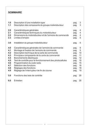 SOMMAIRE


1.0   Description d’une installation type                         pag.   3
1.1   Description des composants du groupe motoréducteur          pag.   3

2.0   Caractéristiques générales                                  pag.   4
2.1   Caractéristiques techniques du motoréducteur                pag.   4
2.2   Dimensions du motoréducteur et de l’armoire de commande     pag.   4
2.3   Limites d’emploi                                            pag.   5

3.0   Installation du groupe motoréducteur                        pag.   5

4.0   Caractéristiques générales de l’armoire de commande         pag.    9
4.1   Montage et fixation de l’armoire de commande                pag.    9
4.2   Description technique de la carte de commande               pag.   10
4.3   Principaux composants de la carte de commande               pag.   11
4.4   Branchements électriques                                    pag.   12
4.5   Test de contrôle pour le fonctionnement des photocellules   pag.   15
4.6   Programmation du code radio                                 pag.   15
4.7   Sélection des fonctions                                     pag.   16
4.8   Réglages des fonctions                                      pag.   18
4.9   Réglage de l’interrupteur de fin de course                  pag.   19

5.0   Fonctions des leds de contrôle                              pag. 20

6.0   Entretien                                                   pag. 20




                                       2
 