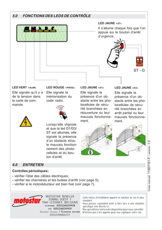 5.0    FONCTIONS DES LEDS DE CONTRÔLE
                                                                                  LED JAUNE «ST»
                                                                                  Il s’allume chaque fois que l’on
                                                                                  appuie sur le bouton d’arrêt
                                                                                  d’urgence.




                                                                                                                       ST - G



LED VERT «ALIM»           LED ROUGE «PROG»                        LED JAUNE «D1»                   LED JAUNE «D3»
Elle signale qu’il y a    Elle signale la                         Elle signale la                  Elle signale la
de la tension dans        mémorisation du                         présence d’un ob-                présence d’un ob-
la carte de com-          code radio.                             stacle entre les pho-            stacle entre les pho-
mande.                                                            tocellules de sécu-              tocellules de sécu-
                                                                  rité branchées en                rité branchées en
                                                                  réouverture ou leur              arrêt partiel ou leur
                                                                  mauvais fonctionne-              mauvais fonctionne-
                                                                  ment.                            ment.
                          Lorsqu’elle clignote
                          et que la led D1/D3/
                          ST est allumée, elle
                          signale la présence
                          d’un obstacle et/ou

                                                                                                                                     Code manuel: 119D7161-F / version: 1.0
                          le mauvais fonction-
                          nement des photo-
                          cellules et du bou-
                          ton d’arrêt.

6.0    ENTRETIEN
Contrôles périodiques:
- vérifier l’état des câbles électriques;
- vérifier les charnières et les butées d’arrêt (voir page 5);
- vérifier si le motoréducteur est bien fixé (voir page 7).


                       MOTOSTAR BENELUX                            Cette notice d’installation apporte la solution au cas le plus
                         ZONING OUEST 7                            standard.
                     7860 LESSINES (BELGIUM)                       Vous pouvez cependant avoir à faire face à une situation
                         TELEPHONE :    0(032)68250928             spécifique non décrite ici.
                            FAX :   0(032)68250929                 Nos spécialistes sont à votre disposition pour vous conseiller.
                   ASSISTANCE   TECHNIQUE / TECHNISCHE BIJSTAND    N’hésitez pas à les appeler pour leur expliquer votre cas.
                                0(032)498866107
 