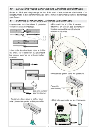 4.0    CARACTÉRISTIQUES GENERALES DE L’ARMOIRE DE COMMANDE
Boîtier en ABS avec degré de protection IP54, muni d’une platine de commande, d’un
récepteur radio et d’un transformateur. Le boîtier demande certaines opérations de montage
spécifiques.
4.1    MONTAGE ET FIXATION DE L’ARMOIRE DE COMMANDE
• Assembler les charnières à pression               • Placer et fixer le boîtier à hauteur
contenues dans l’emballage.                         d’homme, en utilisant des éléments de
                                                    fixation appropriés aux structures
                                                    murales existantes.


                                          !!

• Introduire les charnières dans le boîtier
(au choix, sur le côté droit ou gauche) et
les bloquer avec les vis et les rondelles
fournies.




                                                    • Placer les gaines dans les passe-fils.




                                                    Passe-fils
                                                    (Non fournis)
                   15 mm~ Les faire coulisser
                          pour les tourner


• Percer des trous sous le boîtier pour
                                                    • Mettre le couvercle sur les charnières.
faire passer les gaines et les passe-fils.




                                                9
 