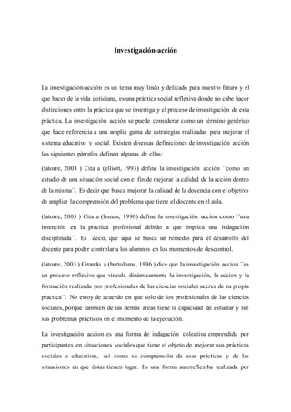 Investigación-acción
La investigación-acción es un tema muy lindo y delicado para nuestro futuro y el
que hacer de la vida cotidiana, es una práctica social reflexiva donde no cabe hacer
distinciones entre la práctica que se investiga y el proceso de investigación de esta
práctica. La investigación acción se puede considerar como un término genérico
que hace referencia a una amplia gama de estrategias realizadas para mejorar el
sistema educativo y social. Existen diversas definiciones de investigación acción
los siguientes párrafos definen algunas de ellas:
(latorre, 2003 ) Cita a (elliott, 1993) define la investigación acción ´´como un
estudio de una situación social con el fin de mejorar la calidad de la acción dentro
de la misma´´. Es decir que busca mejorar la calidad de la docencia con el objetivo
de ampliar la comprensión del problema que tiene el docente en el aula.
(latorre, 2003 ) Cita a (lomax, 1990) define la investigación accion como ´´una
invención en la práctica profesional debido a que implica una indagación
disciplinada´´. Es decir, que aquí se busca un remedio para el desarrollo del
docente para poder controlar a los alumnos en los momentos de descontrol.
(latorre, 2003 ) Citando a (bartolome, 1996 ) dice que la investigación accion ´´es
un proceso reflexivo que vincula dinámicamente la investigación, la accion y la
formación realizada por profesionales de las ciencias sociales acerca de su propia
practica´´. No estoy de acuerdo en que solo de los profesionales de las ciencias
sociales, porque también de las demás áreas tiene la capacidad de estudiar y ver
sus problemas prácticos en el momento de la ejecución.
La investigación accion es una forma de indagación colectiva emprendida por
participantes en situaciones sociales que tiene el objeto de mejorar sus prácticas
sociales o educativas, así como su comprensión de esas prácticas y de las
situaciones en que éstas tienen lugar. Es una forma autoreflexiba realizada por
 