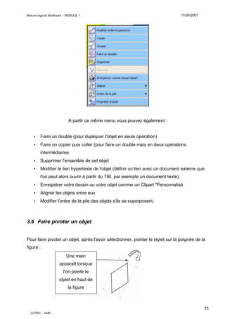 Manuel logiciel StarBoard – MODULE 1

11/04/2007

A partir ce même menu vous pouvez également :
•

Faire un double (pour dupliquer l'objet en seule opération)

•

Faire un copier puis coller (pour faire un double mais en deux opérations
intermédiaires

•

Supprimer l'ensemble de cet objet

•

Modifier le lien hypertexte de l'objet (définir un lien avec un document externe que
l'on peut alors ouvrir à partir du TBI, par exemple un document texte).

•

Enregistrer votre dessin ou votre objet comme un Clipart "Personnalisé

•

Aligner les objets entre eux

•

Modifier l'ordre de la pile des objets s'ils se superposent.

3.6 Faire pivoter un objet

Pour faire pivoter un objet, après l'avoir sélectionner, pointer le stylet sur la poignée de la
figure :
Une main
apparaît lorsque
l'on pointe le
stylet en haut de
la figure

11
LOTEC – IA46

 