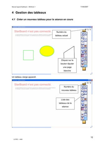 11/04/2007

Manuel logiciel StarBoard – MODULE 1

4 Gestion des tableaux
4.1 Créer un nouveau tableau pour la séance en cours

Numéro du
tableau actuel

Cliquez sur le
bouton Ajouter
une page
blanche
Un tableau vierge apparaît.

Numéro du
nouveau tableau

Liste des
tableaux de la
séance

12
LOTEC – IA46

 
