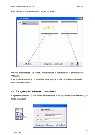 Manuel logiciel StarBoard – MODULE 1

11/04/2007

Pour afficher la liste des tableaux cliquez sur "Liste".

On peut ainsi accéder à un tableau directement en le sélectionnant et en cliquant sur
"Afficher".
Il est également possible de supprimer un tableau de la séance en faisant glisser le
tableau sur la corbeille.

4.2 Enregistrer les tableaux d'une séance
Cliquez sur le bouton "Quitter" dans la barre d'outils et donnez un titre à votre séance puis
faîtes enregistrer.

13
LOTEC – IA46

 