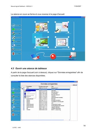Manuel logiciel StarBoard – MODULE 1

11/04/2007

La séance en cours se ferme et vous revenez à la page d'accueil.

4.3 Ouvrir une séance de tableaux
A partir de la page d'accueil (voir ci-dessus), cliquez sur "Données enregistrées" afin de
consulter la liste des séances disponibles.

14
LOTEC – IA46

 