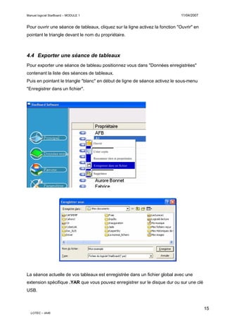 Manuel logiciel StarBoard – MODULE 1

11/04/2007

Pour ouvrir une séance de tableaux, cliquez sur la ligne activez la fonction "Ouvrir" en
pointant le triangle devant le nom du propriétaire.

4.4 Exporter une séance de tableaux
Pour exporter une séance de tableau positionnez vous dans "Données enregistrées"
contenant la liste des séances de tableaux.
Puis en pointant le triangle "blanc" en début de ligne de séance activez le sous-menu
"Enregistrer dans un fichier".

La séance actuelle de vos tableaux est enregistrée dans un fichier global avec une
extension spécifique .YAR que vous pouvez enregistrer sur le disque dur ou sur une clé
USB.

15
LOTEC – IA46

 