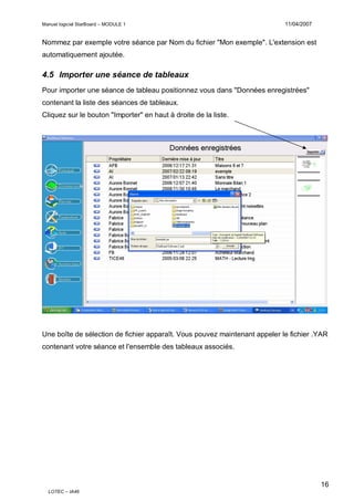 Manuel logiciel StarBoard – MODULE 1

11/04/2007

Nommez par exemple votre séance par Nom du fichier "Mon exemple". L'extension est
automatiquement ajoutée.

4.5 Importer une séance de tableaux
Pour importer une séance de tableau positionnez vous dans "Données enregistrées"
contenant la liste des séances de tableaux.
Cliquez sur le bouton "Importer" en haut à droite de la liste.

Une boîte de sélection de fichier apparaît. Vous pouvez maintenant appeler le fichier .YAR
contenant votre séance et l'ensemble des tableaux associés.

16
LOTEC – IA46

 
