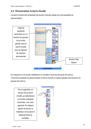 11/04/2007

Manuel logiciel StarBoard – MODULE 1

2.3 Personnaliser la barre d'outils
La barre d'outils est composée de bouton d'accès rapide qu'il est possible de
personnaliser.

J'appuie
quelques
secondes sur un
bouton du groupe
et je le fais
glisser vers la
barre d'outils
pour le rajouter
de manière
permanente
Bouton Star
Board

En cliquant sur le bouton StarBoard on accède à tous les groupes de menus.
Il est ainsi possible de personnaliser la barre d'outils en faisant glisser des boutons du
groupe de menus.

Pour supprimer un
bouton de la barre
d'outils, je sélectionne
un bouton quelques
secondes, une croix
apparaît. En faisant
glisser le bouton à
l'extérieur de la barre il
disparaît dans la
corbeille.

5
LOTEC – IA46

 