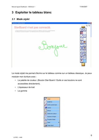 Manuel logiciel StarBoard – MODULE 1

11/04/2007

3 Exploiter le tableau blanc
3.1 Mode stylet

Le mode stylet me permet d'écrire sur le tableau comme sur un tableau classique. Je peux
moduler mon écriture avec :
•

La palette de couleur. (Bouton Star Board / Outils si ces boutons ne sont
accessibles directement).

•

L'épaisseur de trait

•

La gomme

6
LOTEC – IA46

 
