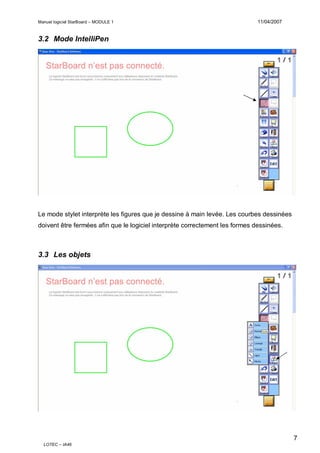 Manuel logiciel StarBoard – MODULE 1

11/04/2007

3.2 Mode IntelliPen

Le mode stylet interprète les figures que je dessine à main levée. Les courbes dessinées
doivent être fermées afin que le logiciel interprète correctement les formes dessinées.

3.3 Les objets

7
LOTEC – IA46

 