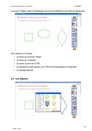 Manuel logiciel StarBoard – MODULE 1

11/04/2007

Le bouton "Objets" active la bibliothèque des formes prédéfinies qu'il suffit de sélectionner.

Pour dessiner un losange :
•

Je clique sur le bouton "Objet"

•

Je clique sur "Losange"

•

Je pointe un point sur le TBI

•

Je maintiens le stylet appuyé sur le TBI en le faisant glisser en diagonale

•

Le losange apparaît

3.4 Les Cliparts

8
LOTEC – IA46

 