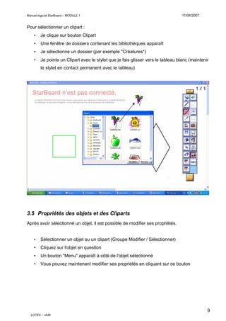 Manuel logiciel StarBoard – MODULE 1

11/04/2007

Pour sélectionner un clipart :
•

Je clique sur bouton Clipart

•

Une fenêtre de dossiers contenant les bibliothèques apparaît

•

Je sélectionne un dossier (par exemple "Créatures")

•

Je pointe un Clipart avec le stylet que je fais glisser vers le tableau blanc (maintenir
le stylet en contact permanent avec le tableau)

3.5 Propriétés des objets et des Cliparts
Après avoir sélectionné un objet, il est possible de modifier ses propriétés.
•

Sélectionner un objet ou un clipart (Groupe Modifier / Sélectionner)

•

Cliquez sur l'objet en question

•

Un bouton "Menu" apparaît à côté de l'objet sélectionné

•

Vous pouvez maintenant modifier ses propriétés en cliquant sur ce bouton

9
LOTEC – IA46

 