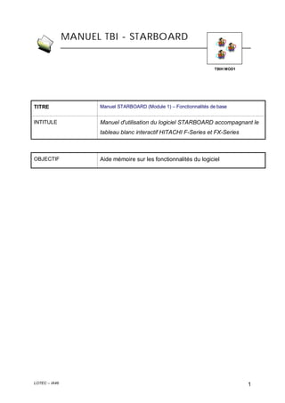 MANUEL TBI - STARBOARD

TBIH MOD1

TITRE

Manuel STARBOARD (Module 1) – Fonctionnalités de base

INTITULE

Manuel d'utilisation du logiciel STARBOARD accompagnant le
tableau blanc interactif HITACHI F-Series et FX-Series

OBJECTIF

LOTEC – IA46

Aide mémoire sur les fonctionnalités du logiciel

1

 