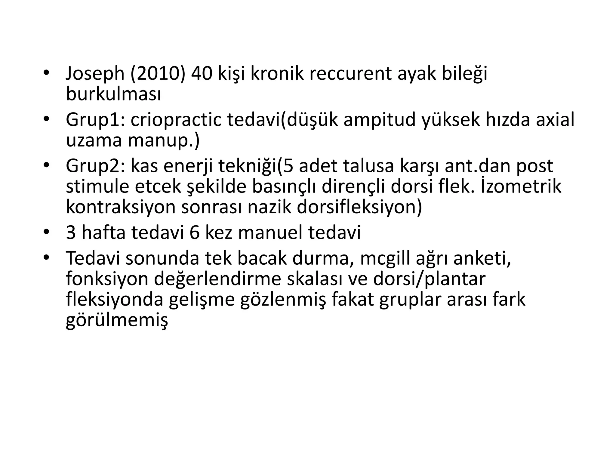 • Joseph (2010) 40 kişi kronik reccurent ayak bileği 
burkulması 
• Grup1: criopractic tedavi(düşük ampitud yüksek hızda axial 
uzama manup.) 
• Grup2: kas enerji tekniği(5 adet talusa karşı ant.dan post 
stimule etcek şekilde basınçlı dirençli dorsi flek. İzometrik 
kontraksiyon sonrası nazik dorsifleksiyon) 
• 3 hafta tedavi 6 kez manuel tedavi 
• Tedavi sonunda tek bacak durma, mcgill ağrı anketi, 
fonksiyon değerlendirme skalası ve dorsi/plantar 
fleksiyonda gelişme gözlenmiş fakat gruplar arası fark 
görülmemiş 
 