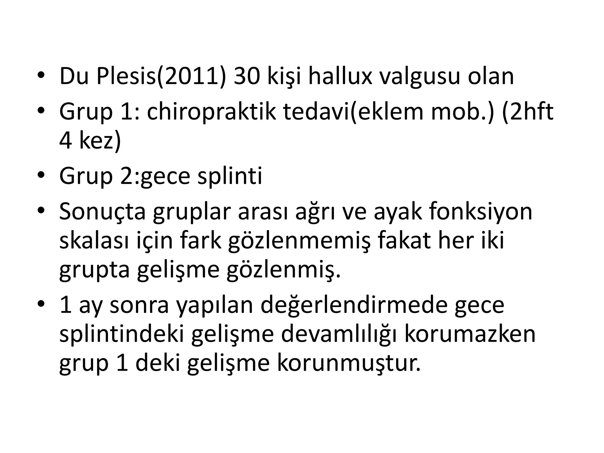 • Du Plesis(2011) 30 kişi hallux valgusu olan 
• Grup 1: chiropraktik tedavi(eklem mob.) (2hft 
4 kez) 
• Grup 2:gece splinti 
• Sonuçta gruplar arası ağrı ve ayak fonksiyon 
skalası için fark gözlenmemiş fakat her iki 
grupta gelişme gözlenmiş. 
• 1 ay sonra yapılan değerlendirmede gece 
splintindeki gelişme devamlılığı korumazken 
grup 1 deki gelişme korunmuştur. 
 