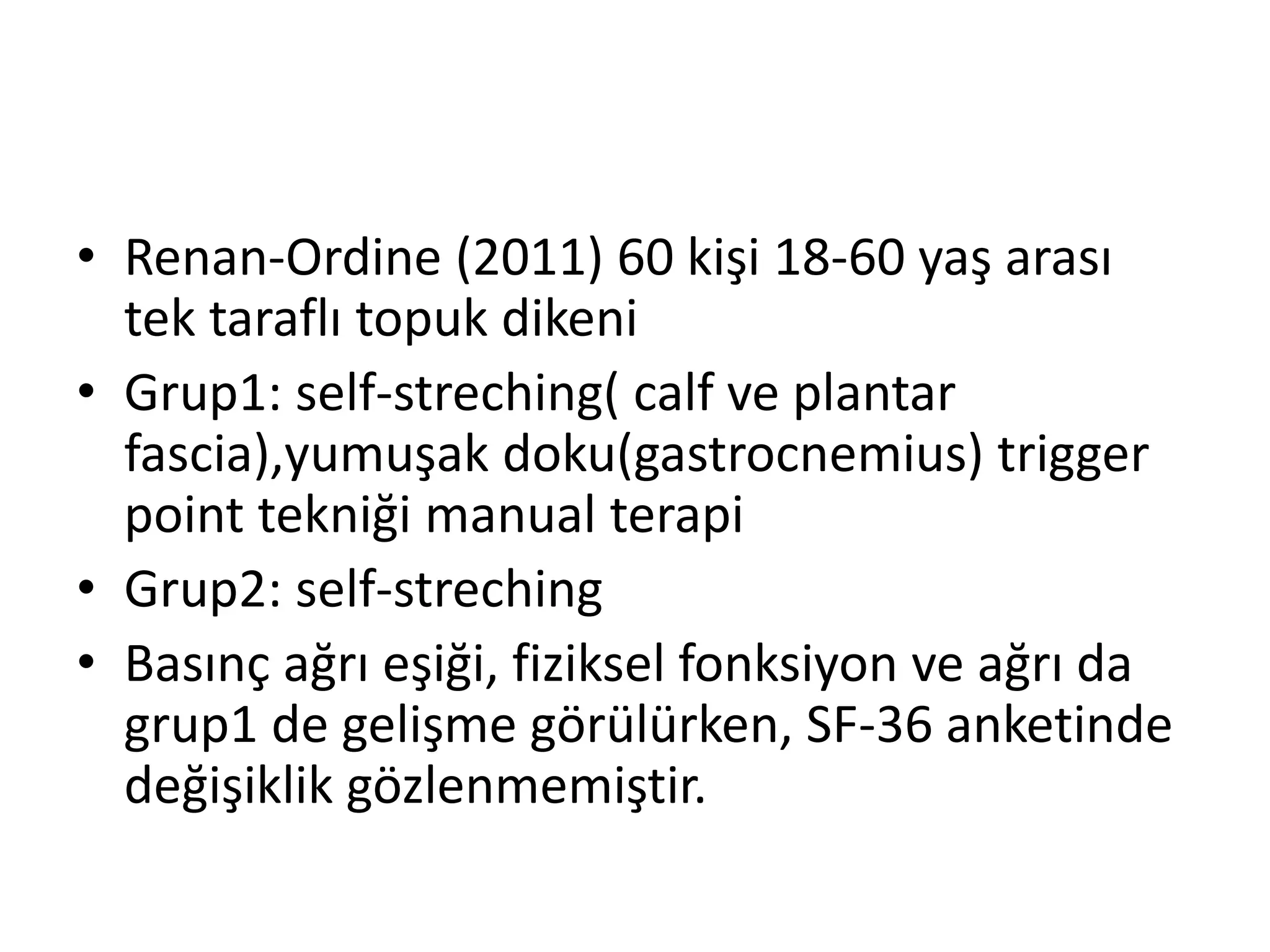 • Renan-Ordine (2011) 60 kişi 18-60 yaş arası 
tek taraflı topuk dikeni 
• Grup1: self-streching( calf ve plantar 
fascia),yumuşak doku(gastrocnemius) trigger 
point tekniği manual terapi 
• Grup2: self-streching 
• Basınç ağrı eşiği, fiziksel fonksiyon ve ağrı da 
grup1 de gelişme görülürken, SF-36 anketinde 
değişiklik gözlenmemiştir. 
 
