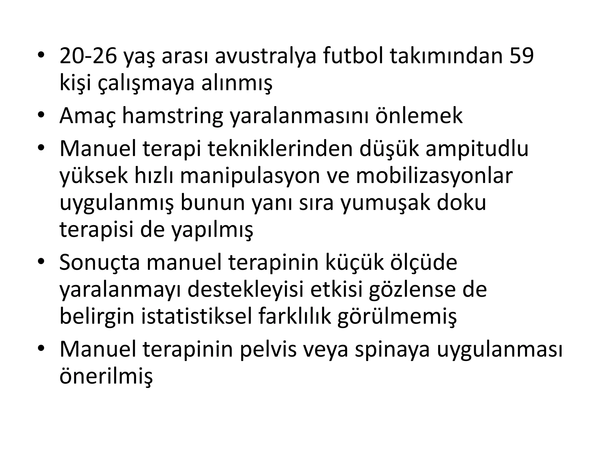 • 20-26 yaş arası avustralya futbol takımından 59 
kişi çalışmaya alınmış 
• Amaç hamstring yaralanmasını önlemek 
• Manuel terapi tekniklerinden düşük ampitudlu 
yüksek hızlı manipulasyon ve mobilizasyonlar 
uygulanmış bunun yanı sıra yumuşak doku 
terapisi de yapılmış 
• Sonuçta manuel terapinin küçük ölçüde 
yaralanmayı destekleyisi etkisi gözlense de 
belirgin istatistiksel farklılık görülmemiş 
• Manuel terapinin pelvis veya spinaya uygulanması 
önerilmiş 
 