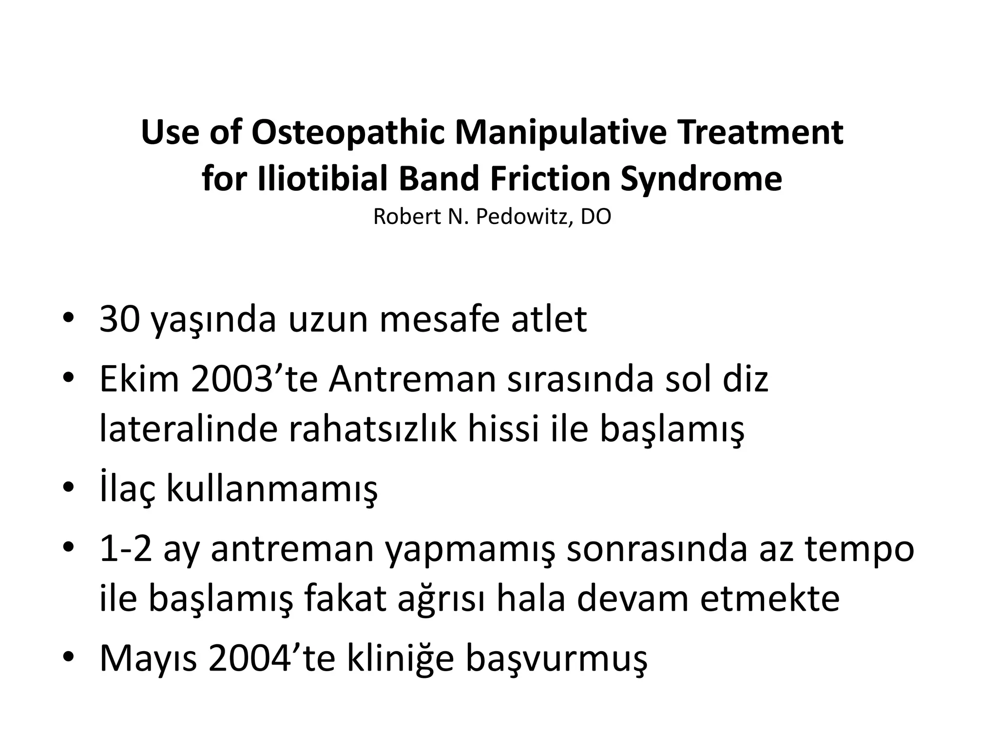 Use of Osteopathic Manipulative Treatment 
for Iliotibial Band Friction Syndrome 
Robert N. Pedowitz, DO 
• 30 yaşında uzun mesafe atlet 
• Ekim 2003’te Antreman sırasında sol diz 
lateralinde rahatsızlık hissi ile başlamış 
• İlaç kullanmamış 
• 1-2 ay antreman yapmamış sonrasında az tempo 
ile başlamış fakat ağrısı hala devam etmekte 
• Mayıs 2004’te kliniğe başvurmuş 
 