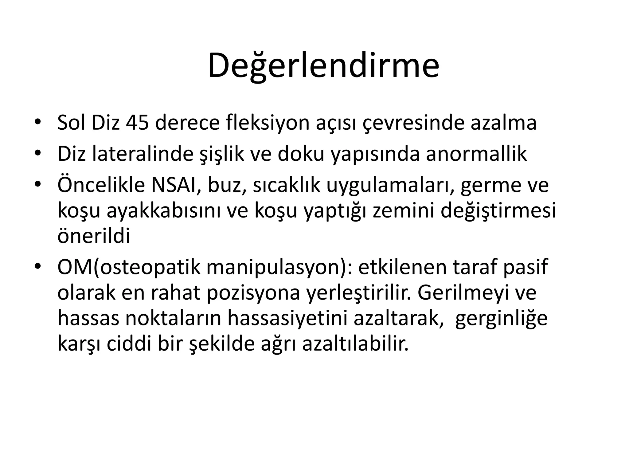 Değerlendirme 
• Sol Diz 45 derece fleksiyon açısı çevresinde azalma 
• Diz lateralinde şişlik ve doku yapısında anormallik 
• Öncelikle NSAI, buz, sıcaklık uygulamaları, germe ve 
koşu ayakkabısını ve koşu yaptığı zemini değiştirmesi 
önerildi 
• OM(osteopatik manipulasyon): etkilenen taraf pasif 
olarak en rahat pozisyona yerleştirilir. Gerilmeyi ve 
hassas noktaların hassasiyetini azaltarak, gerginliğe 
karşı ciddi bir şekilde ağrı azaltılabilir. 
 