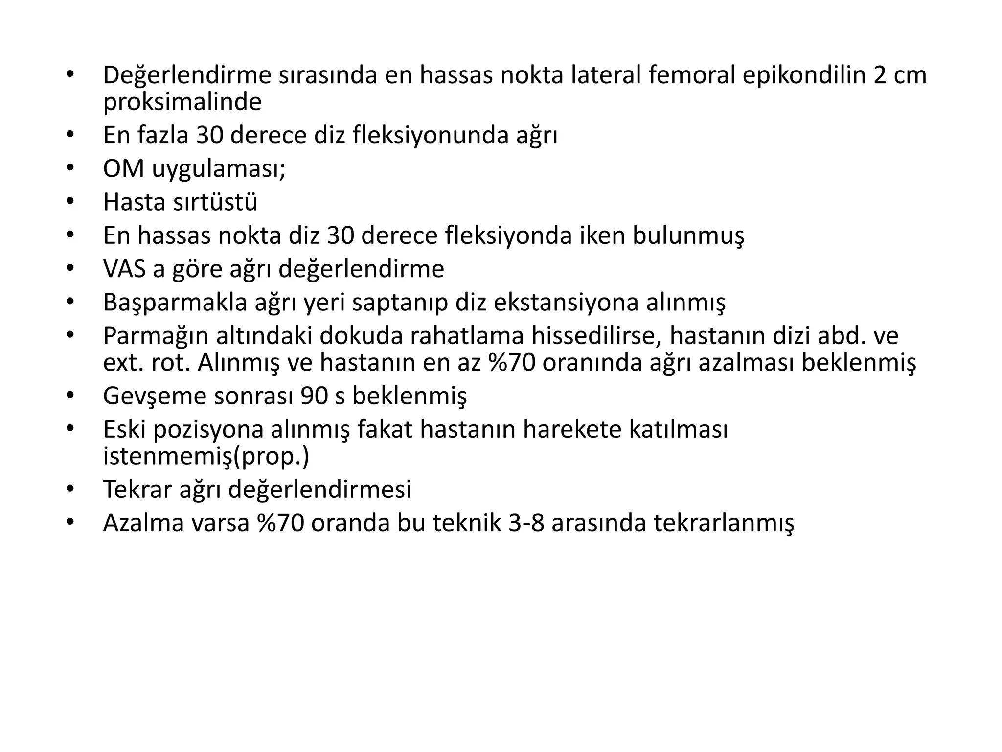 • Değerlendirme sırasında en hassas nokta lateral femoral epikondilin 2 cm 
proksimalinde 
• En fazla 30 derece diz fleksiyonunda ağrı 
• OM uygulaması; 
• Hasta sırtüstü 
• En hassas nokta diz 30 derece fleksiyonda iken bulunmuş 
• VAS a göre ağrı değerlendirme 
• Başparmakla ağrı yeri saptanıp diz ekstansiyona alınmış 
• Parmağın altındaki dokuda rahatlama hissedilirse, hastanın dizi abd. ve 
ext. rot. Alınmış ve hastanın en az %70 oranında ağrı azalması beklenmiş 
• Gevşeme sonrası 90 s beklenmiş 
• Eski pozisyona alınmış fakat hastanın harekete katılması 
istenmemiş(prop.) 
• Tekrar ağrı değerlendirmesi 
• Azalma varsa %70 oranda bu teknik 3-8 arasında tekrarlanmış 
 