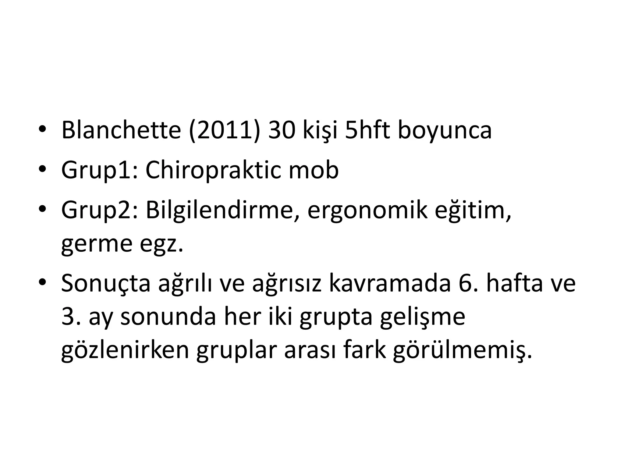 • Blanchette (2011) 30 kişi 5hft boyunca 
• Grup1: Chiropraktic mob 
• Grup2: Bilgilendirme, ergonomik eğitim, 
germe egz. 
• Sonuçta ağrılı ve ağrısız kavramada 6. hafta ve 
3. ay sonunda her iki grupta gelişme 
gözlenirken gruplar arası fark görülmemiş. 
 