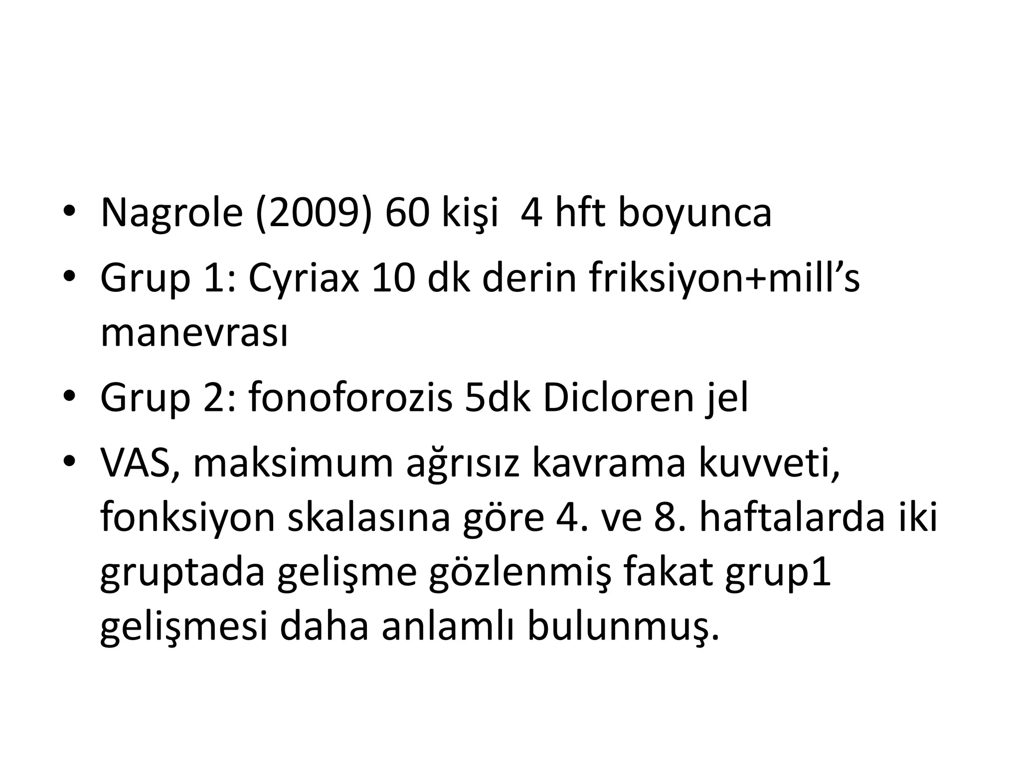 • Nagrole (2009) 60 kişi 4 hft boyunca 
• Grup 1: Cyriax 10 dk derin friksiyon+mill’s 
manevrası 
• Grup 2: fonoforozis 5dk Dicloren jel 
• VAS, maksimum ağrısız kavrama kuvveti, 
fonksiyon skalasına göre 4. ve 8. haftalarda iki 
gruptada gelişme gözlenmiş fakat grup1 
gelişmesi daha anlamlı bulunmuş. 
 