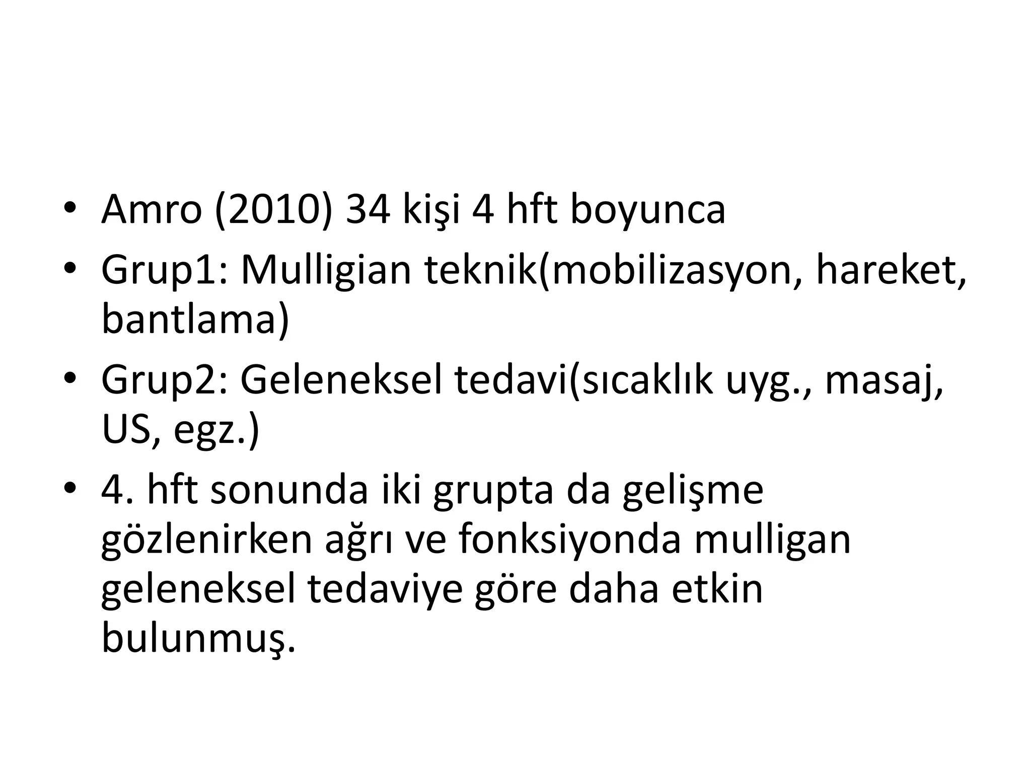 • Amro (2010) 34 kişi 4 hft boyunca 
• Grup1: Mulligian teknik(mobilizasyon, hareket, 
bantlama) 
• Grup2: Geleneksel tedavi(sıcaklık uyg., masaj, 
US, egz.) 
• 4. hft sonunda iki grupta da gelişme 
gözlenirken ağrı ve fonksiyonda mulligan 
geleneksel tedaviye göre daha etkin 
bulunmuş. 
 