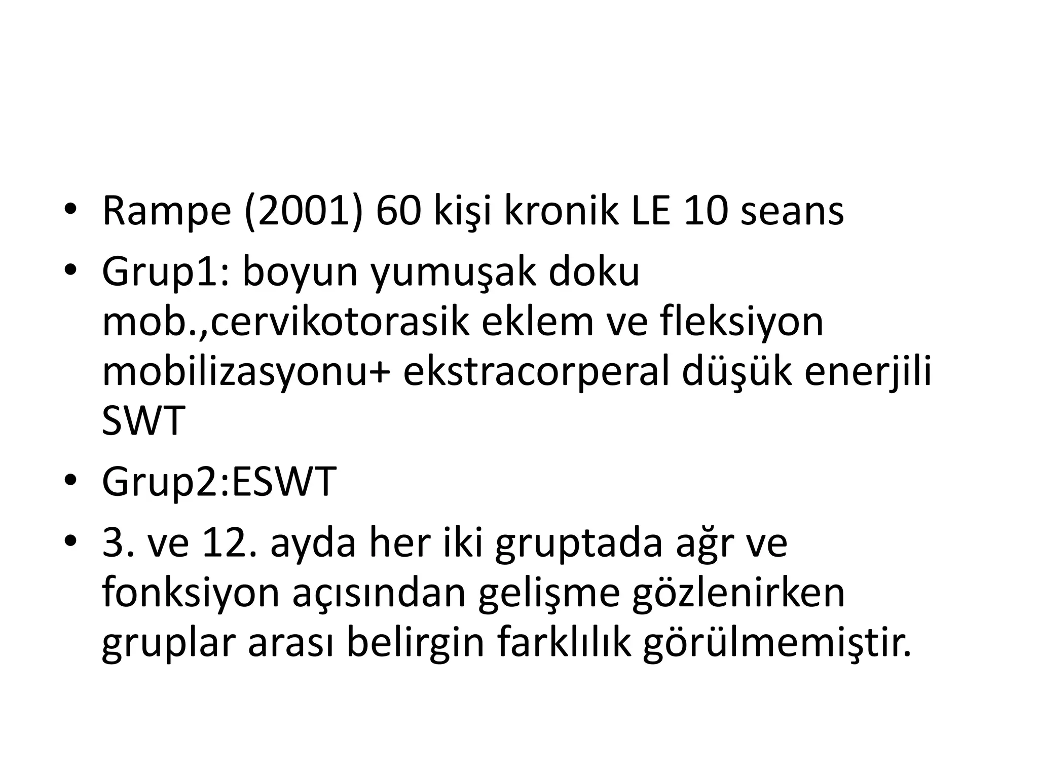 • Rampe (2001) 60 kişi kronik LE 10 seans 
• Grup1: boyun yumuşak doku 
mob.,cervikotorasik eklem ve fleksiyon 
mobilizasyonu+ ekstracorperal düşük enerjili 
SWT 
• Grup2:ESWT 
• 3. ve 12. ayda her iki gruptada ağr ve 
fonksiyon açısından gelişme gözlenirken 
gruplar arası belirgin farklılık görülmemiştir. 
 