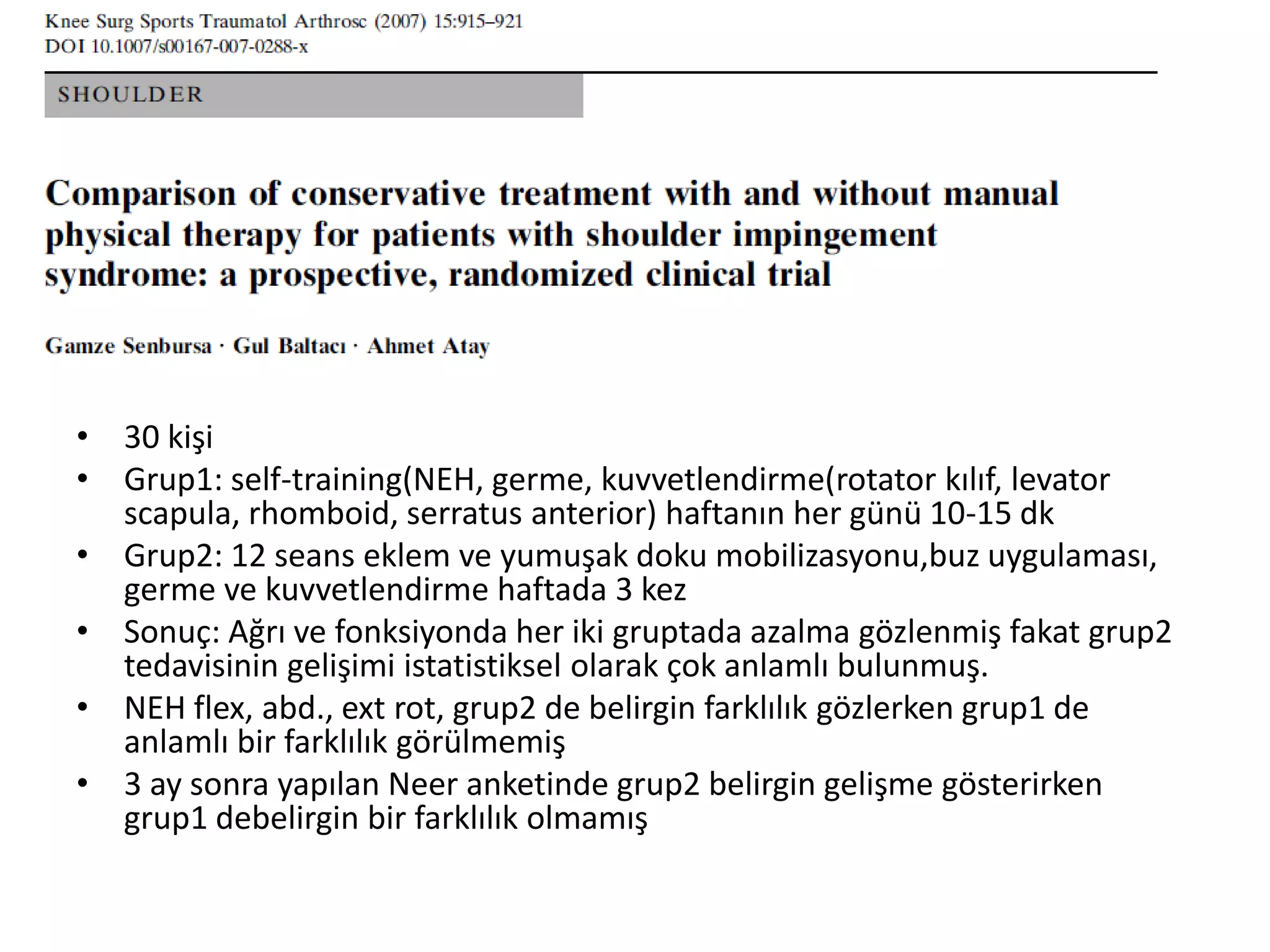 • 30 kişi 
• Grup1: self-training(NEH, germe, kuvvetlendirme(rotator kılıf, levator 
scapula, rhomboid, serratus anterior) haftanın her günü 10-15 dk 
• Grup2: 12 seans eklem ve yumuşak doku mobilizasyonu,buz uygulaması, 
germe ve kuvvetlendirme haftada 3 kez 
• Sonuç: Ağrı ve fonksiyonda her iki gruptada azalma gözlenmiş fakat grup2 
tedavisinin gelişimi istatistiksel olarak çok anlamlı bulunmuş. 
• NEH flex, abd., ext rot, grup2 de belirgin farklılık gözlerken grup1 de 
anlamlı bir farklılık görülmemiş 
• 3 ay sonra yapılan Neer anketinde grup2 belirgin gelişme gösterirken 
grup1 debelirgin bir farklılık olmamış 
 