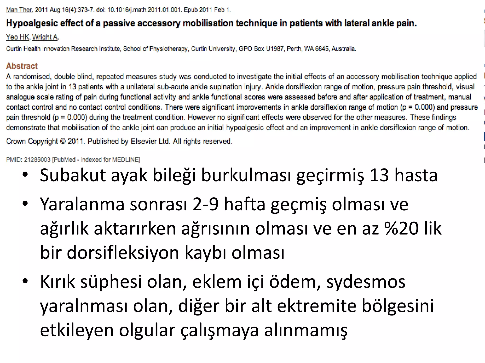 • Subakut ayak bileği burkulması geçirmiş 13 hasta 
• Yaralanma sonrası 2-9 hafta geçmiş olması ve 
ağırlık aktarırken ağrısının olması ve en az %20 lik 
bir dorsifleksiyon kaybı olması 
• Kırık süphesi olan, eklem içi ödem, sydesmos 
yaralnması olan, diğer bir alt ektremite bölgesini 
etkileyen olgular çalışmaya alınmamış 
 