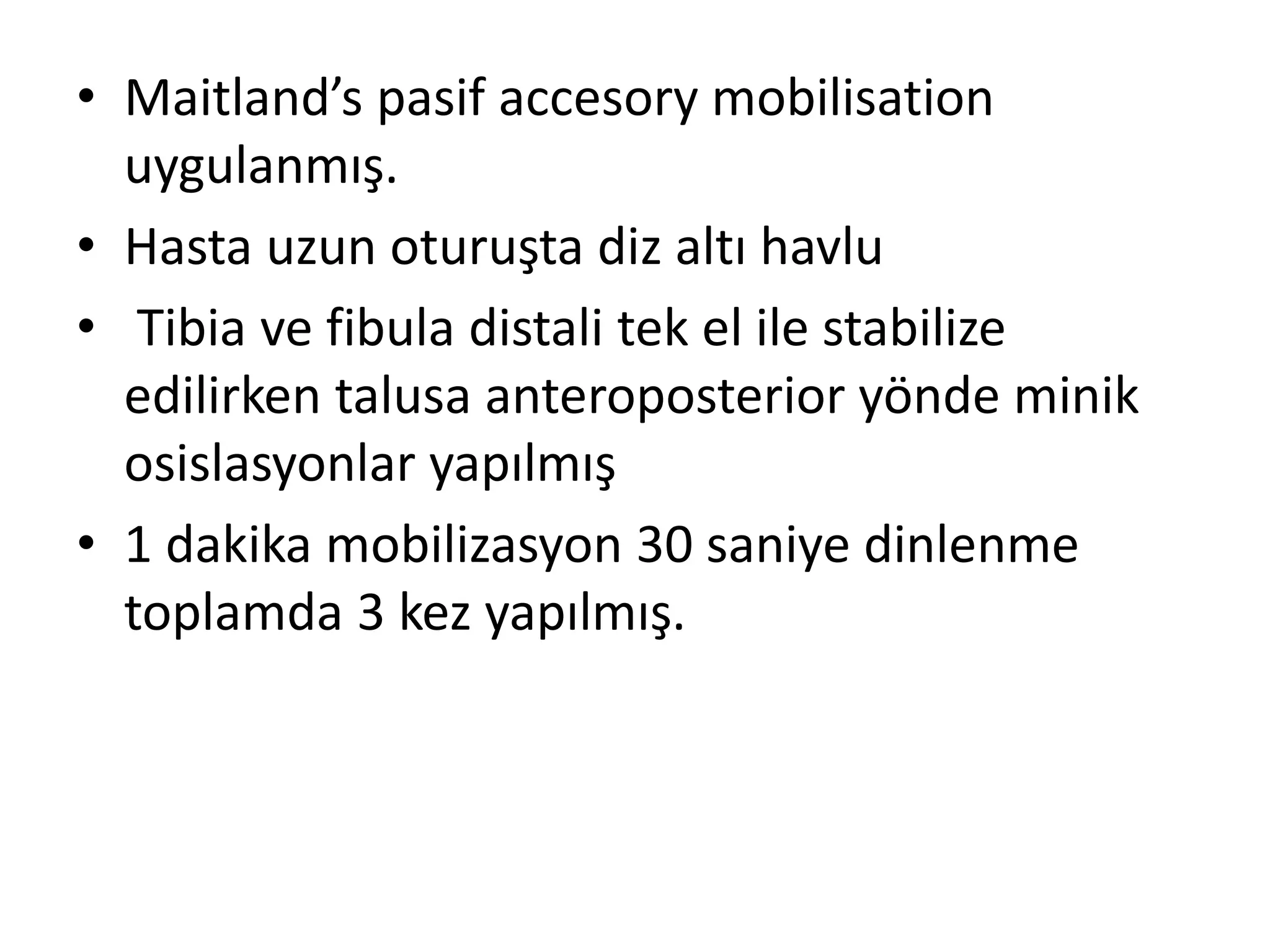 • Maitland’s pasif accesory mobilisation 
uygulanmış. 
• Hasta uzun oturuşta diz altı havlu 
• Tibia ve fibula distali tek el ile stabilize 
edilirken talusa anteroposterior yönde minik 
osislasyonlar yapılmış 
• 1 dakika mobilizasyon 30 saniye dinlenme 
toplamda 3 kez yapılmış. 
 
