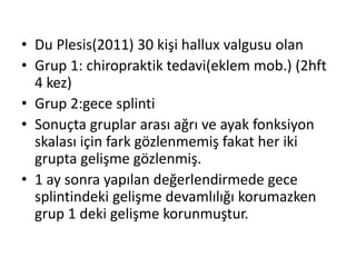 • Du Plesis(2011) 30 kişi hallux valgusu olan 
• Grup 1: chiropraktik tedavi(eklem mob.) (2hft 
4 kez) 
• Grup 2:gece splinti 
• Sonuçta gruplar arası ağrı ve ayak fonksiyon 
skalası için fark gözlenmemiş fakat her iki 
grupta gelişme gözlenmiş. 
• 1 ay sonra yapılan değerlendirmede gece 
splintindeki gelişme devamlılığı korumazken 
grup 1 deki gelişme korunmuştur. 
 