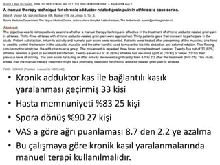 • Kronik adduktor kas ile bağlantılı kasık 
yaralanması geçirmiş 33 kişi 
• Hasta memnuniyeti %83 25 kişi 
• Spora dönüş %90 27 kişi 
• VAS a göre ağrı puanlaması 8.7 den 2.2 ye azalma 
• Bu çalışmaya göre kronik kasıl yaralanmalarında 
manuel terapi kullanılmalıdır. 
 