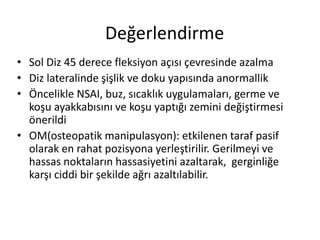 Değerlendirme 
• Sol Diz 45 derece fleksiyon açısı çevresinde azalma 
• Diz lateralinde şişlik ve doku yapısında anormallik 
• Öncelikle NSAI, buz, sıcaklık uygulamaları, germe ve 
koşu ayakkabısını ve koşu yaptığı zemini değiştirmesi 
önerildi 
• OM(osteopatik manipulasyon): etkilenen taraf pasif 
olarak en rahat pozisyona yerleştirilir. Gerilmeyi ve 
hassas noktaların hassasiyetini azaltarak, gerginliğe 
karşı ciddi bir şekilde ağrı azaltılabilir. 
 