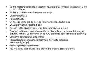 • Değerlendirme sırasında en hassas nokta lateral femoral epikondilin 2 cm 
proksimalinde 
• En fazla 30 derece diz fleksiyonunda ağrı 
• OM uygulaması; 
• Hasta sırtüstü 
• En hassas nokta diz 30 derece fleksiyonda iken bulunmuş 
• VAS a göre ağrı değerlendirme 
• Başparmakla ağrı yeri saptanıp diz ekstansiyona alınmış 
• Parmağın altındaki dokuda rahatlama hissedilirse, hastanın dizi abd. ve 
ext. rot. Alınmış ve hastanın en az %70 oranında ağrı azalması beklenmiş 
• Gevşeme sonrası 90 s beklenmiş 
• Eski pozisyona alınmış fakat hastanın harekete katılması 
istenmemiş(prop.) 
• Tekrar ağrı değerlendirmesi 
• Azalma varsa %70 oranda bu teknik 3-8 arasında tekrarlanmış 
 