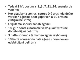 • Tedavi 2 hft boyunca 1.,3.,7.,11.,14. seanslarda 
yapılmış 
• Her uygulama sonrası sporcu 0-2 arasında değer 
verirken ağrısına spor yaparken 8-10 arasına 
çıktığını belirtmiş 
• Uygulama sonrası sabah ağrısı 0 
• 18. gün sonrası normale ve koşu aktivitesine 
dönebildiğini belirtmiş 
• 3 hafta sonunda tamamen ağrısı kaybolmuş 
• 10 hafta sonrasında hala ağrısız spora devam 
edebildiğini belirtmiş. 
 