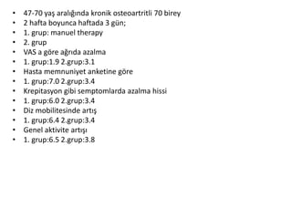 • 47-70 yaş aralığında kronik osteoartritli 70 birey 
• 2 hafta boyunca haftada 3 gün; 
• 1. grup: manuel therapy 
• 2. grup 
• VAS a göre ağrıda azalma 
• 1. grup:1.9 2.grup:3.1 
• Hasta memnuniyet anketine göre 
• 1. grup:7.0 2.grup:3.4 
• Krepitasyon gibi semptomlarda azalma hissi 
• 1. grup:6.0 2.grup:3.4 
• Diz mobilitesinde artış 
• 1. grup:6.4 2.grup:3.4 
• Genel aktivite artışı 
• 1. grup:6.5 2.grup:3.8 
 