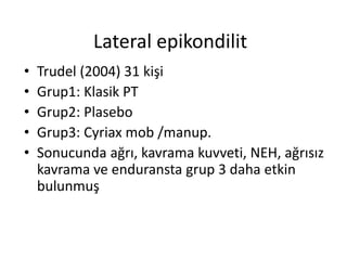 Lateral epikondilit 
• Trudel (2004) 31 kişi 
• Grup1: Klasik PT 
• Grup2: Plasebo 
• Grup3: Cyriax mob /manup. 
• Sonucunda ağrı, kavrama kuvveti, NEH, ağrısız 
kavrama ve enduransta grup 3 daha etkin 
bulunmuş 
 
