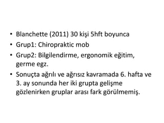 • Blanchette (2011) 30 kişi 5hft boyunca 
• Grup1: Chiropraktic mob 
• Grup2: Bilgilendirme, ergonomik eğitim, 
germe egz. 
• Sonuçta ağrılı ve ağrısız kavramada 6. hafta ve 
3. ay sonunda her iki grupta gelişme 
gözlenirken gruplar arası fark görülmemiş. 
 