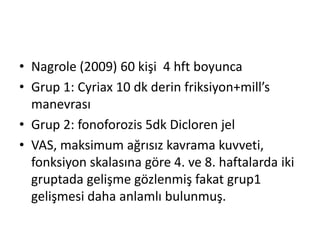 • Nagrole (2009) 60 kişi 4 hft boyunca 
• Grup 1: Cyriax 10 dk derin friksiyon+mill’s 
manevrası 
• Grup 2: fonoforozis 5dk Dicloren jel 
• VAS, maksimum ağrısız kavrama kuvveti, 
fonksiyon skalasına göre 4. ve 8. haftalarda iki 
gruptada gelişme gözlenmiş fakat grup1 
gelişmesi daha anlamlı bulunmuş. 
 