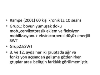 • Rampe (2001) 60 kişi kronik LE 10 seans 
• Grup1: boyun yumuşak doku 
mob.,cervikotorasik eklem ve fleksiyon 
mobilizasyonu+ ekstracorperal düşük enerjili 
SWT 
• Grup2:ESWT 
• 3. ve 12. ayda her iki gruptada ağr ve 
fonksiyon açısından gelişme gözlenirken 
gruplar arası belirgin farklılık görülmemiştir. 
 