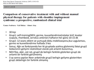 • 30 kişi 
• Grup1: self-training(NEH, germe, kuvvetlendirme(rotator kılıf, levator 
scapula, rhomboid, serratus anterior) haftanın her günü 10-15 dk 
• Grup2: 12 seans eklem ve yumuşak doku mobilizasyonu,buz uygulaması, 
germe ve kuvvetlendirme haftada 3 kez 
• Sonuç: Ağrı ve fonksiyonda her iki gruptada azalma gözlenmiş fakat grup2 
tedavisinin gelişimi istatistiksel olarak çok anlamlı bulunmuş. 
• NEH flex, abd., ext rot, grup2 de belirgin farklılık gözlerken grup1 de 
anlamlı bir farklılık görülmemiş 
• 3 ay sonra yapılan Neer anketinde grup2 belirgin gelişme gösterirken 
grup1 debelirgin bir farklılık olmamış 
 