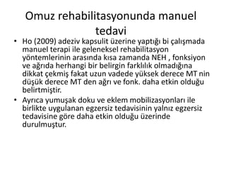 Omuz rehabilitasyonunda manuel 
tedavi 
• Ho (2009) adeziv kapsulit üzerine yaptığı bi çalışmada 
manuel terapi ile geleneksel rehabilitasyon 
yöntemlerinin arasında kısa zamanda NEH , fonksiyon 
ve ağrıda herhangi bir belirgin farklılık olmadığına 
dikkat çekmiş fakat uzun vadede yüksek derece MT nin 
düşük derece MT den ağrı ve fonk. daha etkin olduğu 
belirtmiştir. 
• Ayrıca yumuşak doku ve eklem mobilizasyonları ile 
birlikte uygulanan egzersiz tedavisinin yalnız egzersiz 
tedavisine göre daha etkin olduğu üzerinde 
durulmuştur. 
 