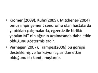 • Kromer (2009), Kuhn(2009), Mitchener(2004) 
omuz impingement sendromu olan hastalarda 
yaptıkları çalışmalarda, egzersiz ile birlikte 
yapılan MT nin ağrının azalmasında daha etkin 
olduğunu göstermişlerdir. 
• Verhagen(2007), Trampes(2006) bu görüşü 
desteklemiş ve fonksiyon açısından etkin 
olduğunu da kanıtlamışlardır. 
 