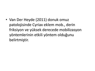• Van Der Heyde (2011) donuk omuz 
patolojisinde Cyriax eklem mob., derin 
friksiyon ve yüksek derecede mobilizasyon 
yöntemlerinin etkili yöntem olduğunu 
belirtmiştir. 
 