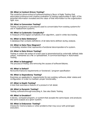 38. What is Context Driven Testing?
The conte5xt-driven school of software testing is flavor of Agile Testing that
advocates continuous and creative evaluation of testing opportunities in light of the
potential information revealed and the value of that information to the organization
right now.
39. What is Conversion Testing?
Testing of programs or procedures used to convert data from existing systems for
use in replacement systems.
40. What is Cyclomatic Complexity?
A measure of the logical complexity of an algorithm, used in white-box testing.
41. What is Data Dictionary?
A database that contains definitions of all data items defined during analysis.
42. What is Data Flow Diagram?
A modeling notation that represents a functional decomposition of a system.
43. What is Data Driven Testing?
Testing in which the action of a test case is parameterized by externally defined data
values, maintained as a file or spreadsheet. A common technique in Automated
Testing.
44. What is Debugging?
The process of finding and removing the causes of software failures.
45. What is Defect?
Nonconformance to requirements or functional / program specification
46. What is Dependency Testing?
Examines an application's requirements for pre-existing software, initial states and
configuration in order to maintain proper functionality.
47. What is Depth Testing?
A test that exercises a feature of a product in full detail.
48. What is Dynamic Testing?
Testing software through executing it. See also Static Testing.
49. What is Emulator?
A device, computer program, or system that accepts the same inputs and produces
the same outputs as a given system.
50. What is Endurance Testing?
Checks for memory leaks or other problems that may occur with prolonged
execution.
 