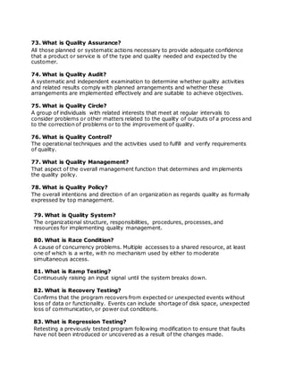 73. What is Quality Assurance?
All those planned or systematic actions necessary to provide adequate confidence
that a product or service is of the type and quality needed and expected by the
customer.
74. What is Quality Audit?
A systematic and independent examination to determine whether quality activities
and related results comply with planned arrangements and whether these
arrangements are implemented effectively and are suitable to achieve objectives.
75. What is Quality Circle?
A group of individuals with related interests that meet at regular intervals to
consider problems or other matters related to the quality of outputs of a process and
to the correction of problems or to the improvement of quality.
76. What is Quality Control?
The operational techniques and the activities used to fulfill and verify requirements
of quality.
77. What is Quality Management?
That aspect of the overall management function that determines and implements
the quality policy.
78. What is Quality Policy?
The overall intentions and direction of an organization as regards quality as formally
expressed by top management.
79. What is Quality System?
The organizational structure, responsibilities, procedures, processes, and
resources for implementing quality management.
80. What is Race Condition?
A cause of concurrency problems. Multiple accesses to a shared resource, at least
one of which is a write, with no mechanism used by either to moderate
simultaneous access.
81. What is Ramp Testing?
Continuously raising an input signal until the system breaks down.
82. What is Recovery Testing?
Confirms that the program recovers from expected or unexpected events without
loss of data or functionality. Events can include shortage of disk space, unexpected
loss of communication, or power out conditions.
83. What is Regression Testing?
Retesting a previously tested program following modification to ensure that faults
have not been introduced or uncovered as a result of the changes made.
 