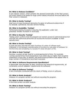 84. What is Release Candidate?
A pre-release version, which contains the desired functionality of the final version,
but which needs to be tested for bugs (which ideally should be removed before the
final version is released).
85. What is Sanity Testing?
Brief test of major functional elements of a piece of software to determine if
its basically operational. See also Smoke Testing.
86. What is Scalability Testing?
Performance testing focused on ensuring the application under test
gracefully handles increases in work load.
87. What is Security Testing?
Testing which confirms that the program can restrict access to authorized personnel
and that the authorized personnel can access the functions available to their
security level.
88. What is Smoke Testing?
A quick-and-dirty test that the major functions of a piece of software work.
Originated in the hardware testing practice of turning on a new piece of hardware for
the first time and considering it a success if it does not catch on fire.
89. What is Soak Testing?
Running a system at high load for a prolonged period of time. For example,
running several times more transactions in an entire day (or night) than would be
expected in a busy day, to identify and performance problems that appear after a
large number of transactions have been executed.
90. What is Software Requirements Specification?
A deliverable that describes all data, functional and behavioral requirements, all
constraints, and all validation requirements for software/
91. What is Software Testing?
A set of activities conducted with the intent of finding errors in software.
92. What is Static Analysis?
Analysis of a program carried out without executing the program.
93. What is Static Analyzer?
A tool that carries out static analysis.
94. What is Static Testing?
Analysis of a program carried out without executing the program.
 