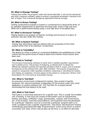 95. What is Storage Testing?
Testing that verifies the program under test stores data files in the correct directories
and that it reserves sufficient space to prevent unexpected termination resulting from
lack of space. This is external storage as opposed to internal storage.
96. What is Stress Testing?
Testing conducted to evaluate a system or component at or beyond the limits of
its specified requirements to determine the load under which it fails and how.
Often this is performance testing using a very high level of simulated load.
97. What is Structural Testing?
Testing based on an analysis of internal workings and structure of a piece of
software. See also White Box Testing.
98. What is System Testing?
Testing that attempts to discover defects that are properties of the entire
system rather than of its individual components.
99. What is Testability?
The degree to which a system or component facilitates the establishment of test
criteria and the performance of tests to determine whether those criteria have
been met.
100. What is Testing?
The process of exercising software to verify that it satisfies specified requirements
and to detect errors. The process of analyzing a software item to detect the
differences between existing and required conditions (that is, bugs), and to evaluate
the features of the software item (Ref. IEEE Std 829). The process of operating a
system or component under specified conditions, observing or recording the results,
and making an evaluation of some aspect of the system or component. What is Test
Automation? It is the same as Automated Testing.
101. What is Test Bed?
An execution environment configured for testing. May consist of specific
hardware, OS, network topology, configuration of the product under test, other
application or system software, etc. The Test Plan for a project should
enumerated the test beds(s) to be used.
102. What is Test Case?
Test Case is a commonly used term for a specific test. This is usually the smallest
unit of testing. A Test Case will consist of information such as requirements
testing, test steps, verification steps, prerequisites, outputs, test environment,
etc. A set of inputs, execution preconditions, and expected outcomes developed
for a particular objective, such as to exercise a particular program path or to
verify compliance with a specific requirement. Test Driven Development? Testing
methodology associated with Agile Programming in which every chunk of code is
covered by unit tests, which must all pass all the time, in an effort to eliminate
 